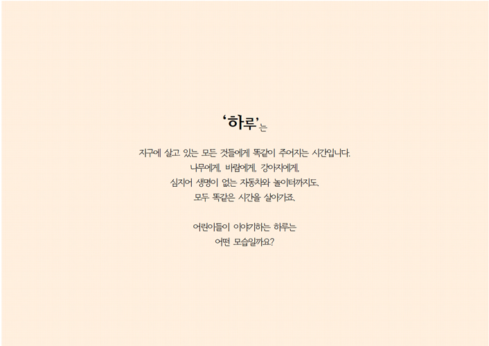 하루는 지구에 살고 있는 모든 것들에게 똑같이 주어지는 시간입니다. 나무에게, 바람에게, 강아지에게, 심지어 생명이 없는 자동차와 놀이터까지도. 모두 똑같은 시간을 살아가죠. 어린이들이 이야기하는 하루는 어떤 모습일까요?