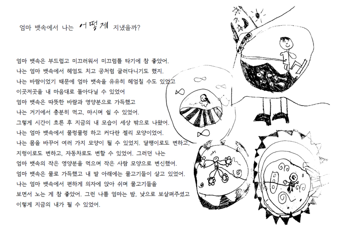 엄마 뱃속에서 나는 어떻게 지냈을까? 엄마 뱃속은 부드럽고 미끄러워서 미끄럼틀 타기에 참 좋았어. 나는 엄마 뱃속에서 헤엄도 치고 공처럼 굴러다니기도 했지. 나는 바람이었기 때문에 엄마 뱃속을 유유히 헤엄칠 수도 있었고 이곳저곳을 내 마음ㅇ대로 돌아다닐 수 있었어. 엄마 뱃속은 따뜻한 바람과 영양분으로 가득했고 나는 거기에서 충분히 먹고, 마시며 쉴 수 있었어. 그렇게 시간이 흐른 후 지금의 내 모습이 세상 밖으로 나왔어. 나는 엄마 뱃속에서 물렁물렁하고 커다란 젤리 모양이었어. 나는 몸을 바꾸어 여러 가지 모양이 될 수 있었지. 달팽이로도 변하고, 지렁이로도 변하고, 자동차로도 변할 수 있었어. 그러던 나는 엄마 뱃속의 작은 영양분을 먹으며 작은 사람 모양으로 변신했어. 엄마 뱃속은 물로 가득했고 내 발 아래에는 물고기들이 살고 있었어. 나는 엄마 뱃속에서 편하게 의자에 앉아쉬며 물고기들을 보면서 노는게 참 좋았어. 그런 나를 엄마는 밤낮으로 보살펴주셨고 이렇게 지금의 내가 될 수 있었어.