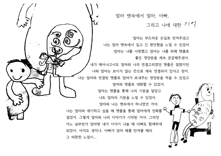 엄마 뱃속에서 암마, 아빠, 그리고 에 대한 기억. 엄마는 부드러운 손길로 만져주셨고 나는 엄마 뱃속에서 길고 긴 편안함을 느낄 수 있었어. 엄마는 나를 사랑했고 엄마는 나를 위해 탯줄로 좋은 영양분을 계속 공급해주셨어. 내가 태어나고서도 엄마와 나의 연결고리였던 탯줄은 잘랐지만 나와 엄마는 보이지 않는 끈으로 계속 연결되어 있다고 믿어. 나는 엄마와 연결된 탯줄로 엄마가 보내주는 영양분을 먹을 수 있었고 엄마와 탯줄로 대화할 수 있었더. 엄마는 탯줄을 통해 나의 기분을 알았고 나도 엄마의 기분을 느낄 수 있었어. 엄마와 나는 뱃속에서 하나였던 거야. 나는 엄마와 얘기하고 싶을 때 탯줄을 통해 엄마에게 전화를 걸었어. 그렇게 엄마와 나의 이야기가 시작된 거야. 그러던 어느 날부턴가 엄마랑 내가 이야기 나눌 때 아빠도 함께하게 되었어. 아직도 생각나. 아빠가 엄마 배를 만져줄 때의 그 따뜻한 느낌이...