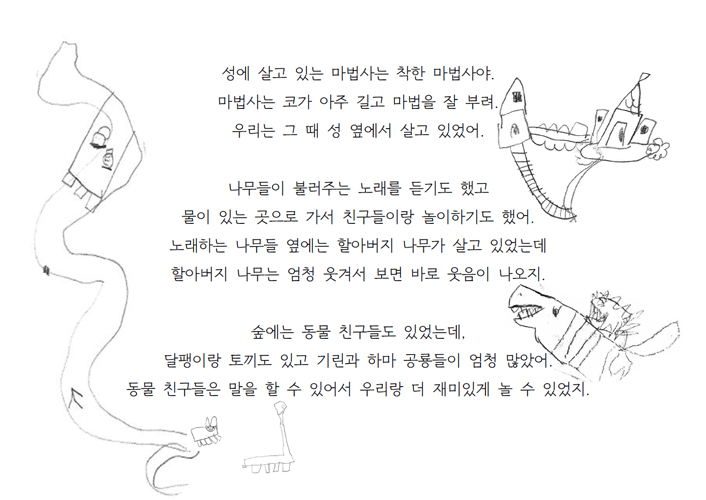 성에 살고 있는 마법사는 착한 마법사야. 마법사는 코가 아주 길고 마법을 잘 부려. 우리는 그 때 성 옆에서 살고 있었어. 나무들이 불러주는 노래를 듣기도 했고 물이 있는 곳으로 가서 친구들이랑 놀이하기도 했어. 노래하는 나무들 옆에는 할아버지 나무가 살고 있었는데 할아버지 나무는 엄청 웃겨서 보면 바로 웃음이 나오지. 숲에는 동물 친구들도 있었는데, 달팽이랑 토끼도 있고 기린과 하마 공룡들이 엄청 많았어. 동물 친구들은 말을 할 수 있어서 우리랑 더 재미있게 놀 수 있었지.