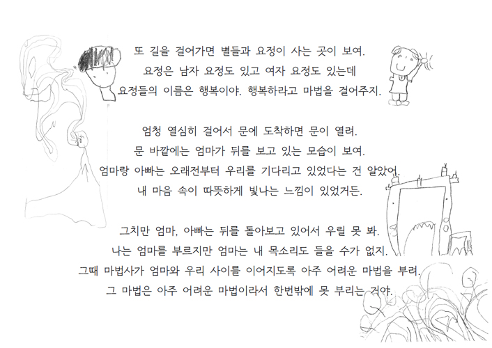 또 길을 걸어가면 별들과 요정이 사는 곳이 보여. 요정은 남자 요정도 있고 여자 요정도 있는데 요정들의 이름은 행복이야. 행복하라고 마법을 걸어주지. 엄청 열심히 걸어서 문에 도착하면 문이 열려. 문 바깥에는 엄마가 뒤를 보고 있는 모습이 보여. 엄마랑 아빠는 오래전부터 우리를 기다리고 있었다는 건 알았어. 내 마음 속이 따뜻하게 빛나는 느낌이 있었거든. 그치만 엄마, 아빠는 뒤를 돌아보고 있어서 우릴 못 봐. 나는 엄마를 부르지만 엄마는 내 목소리도 들을 수가 없지. 그때 마법사가 엄마와 우리 사이를 이어지도록 아주 어려운 마법을 부려. 그 마법은 아주 어려운 마법이라서 한번밖에 못 부리는 거야.