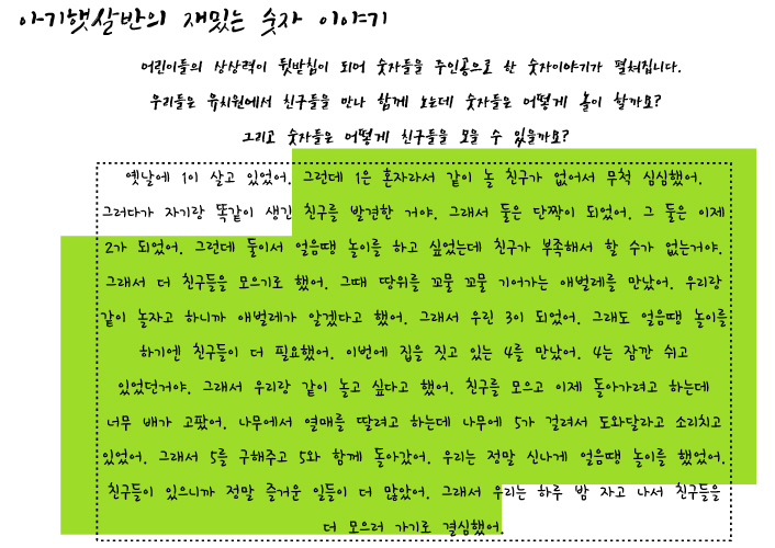 아가햇살반의 재밌는 숫자 이야기 어린이들의 상상력이 뒷받침이 되어 숫자들을 주인공으로 한 숫자이야기가 펼쳐집니다. 우리들은 유치원에서 친구들을 만나 함께 노는데 숫자들은 어떻게 놀이 할까요? 그리고 숫자들은 어떻게 친구들을 모을 수 있을까요? 옛날에 1이 살고 있었어. 그런데 1은 혼자라서 같이 놀 친구가 없어서 무척 심심했어.그러다가 자기랑 똑같이 생긴 친구를 발견한 거야. 그래서 둘은 단짝이 되었어. 그 둘은 이제 2가 되었어.그런데 둘이서 얼음땡 놀이를 하고 싶었는데 친구가 부족해서 할 수가 없는거야. 그래서 친구들을 모으기로 했어. 그때 땅위를 꼬물꼬물 기어다니는 애벌레를 만났어. 우리랑 같이 놀자고 하니까 애벌레가 알겠다고 했어, 그래서 우린 3이 되었어.그래도 얼음땡 놀이를 하기엔 친구들이 더 필요했어. 이번에 집을 짓고 있는 4를 만났어. 4는 잠깐 쉬고 있었던거야. 그래서 우리랑 같이 놀고 싶다고 했어. 친구를 모으고 이제 돌아가려고 하는데 너무 배가 고팠어. 나무에서 열매를 딸려고 하는데 나무에 5가 걸려서 도와달라고 소리치고 있었어. 그래서 5를 구해주고 5와 함께 돌아갔어. 우리는 정말 신나게 얼음땡 놀이를 했었어. 친구들이 있으니까 정말 즐거운 일들이 더많았어. 그래서 우리는  하루 밤 자고 나서 친구들을 더 모으러 가기로 결심했어.