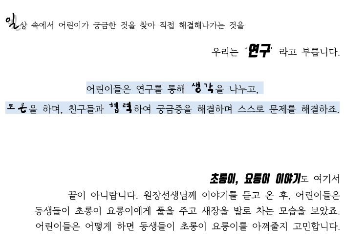 일상 속에서 어린이가 궁금한 것을 찾아 직접 해결해 나가는것을 우리는'연구'라고 부릅니다. 어린이들은 연구를 통해 생각을 나누고, 토론을 하며, 친구들과 협력하여 궁금증을 해결하며 스스로 문제를 해결하죠. 초롱이,요롱이 이야기도 여기서 끝이 아니랍니다. 어린이 들은 동생들에게 초롱이 요롱이에게 풀을 주고 새장을 발로 차는 모습을 보았죠. 어린이 들은 어떻게 하면 동생들이 초롱이 요롱이를 아껴줄지 고민합니다.